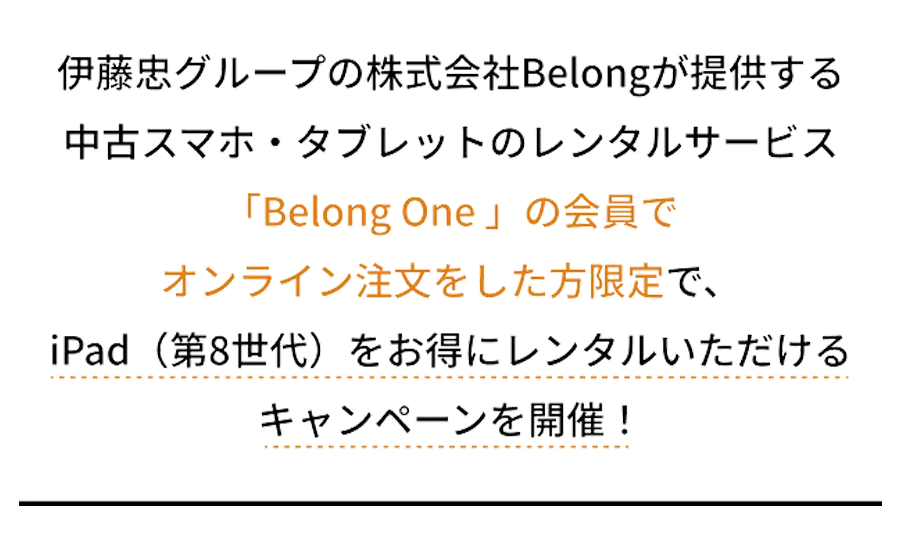 伊藤忠グループの株式会社Belongが提供する中古スマホ・タブレットのレンタルサービス「Belong One 」の会員でオンライン注文をした方限定で、iPad第8世代をお得にレンタルいただけるキャンペーンを開催！